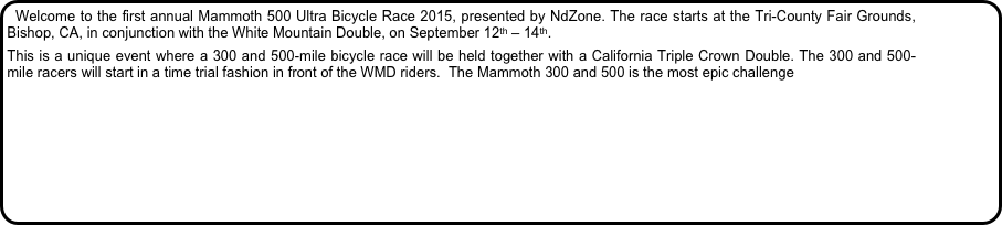 Welcome to the first annual Mammoth 500 Ultra Bicycle Race 2015, presented by NdZone. The race starts at the Tri-County Fair Grounds, Bishop, CA, in conjunction with the White Mountain Double, on September 12th – 14th.
This is a unique event where a 300 and 500-mile bicycle race will be held together with a California Triple Crown Double. The 300 and 500-mile racers will start in a time trial fashion in front of the WMD riders.  The Mammoth 300 and 500 is the most epic challenge